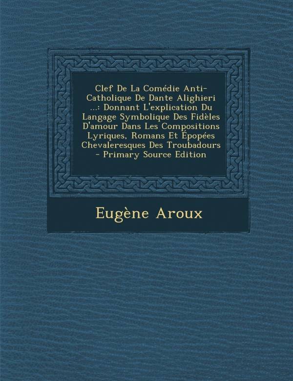 Clef De La Comédie Anti-Catholique De Dante Alighieri ..., Donnant L'explication Du Langage Symbolique Des Fidèles D'amour Dans Les Compositions Lyriques, R...