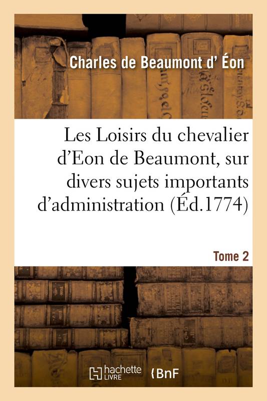 Les Loisirs du chevalier d'Eon de Beaumont, sur divers sujets importants d'administration, pendant son séjour en Angleterre. Tome 2