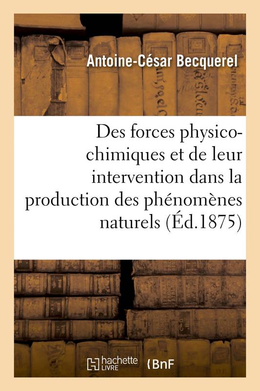 Des forces physico-chimiques et de leur intervention dans la production des phénomènes naturels Antoine-César Becquerel