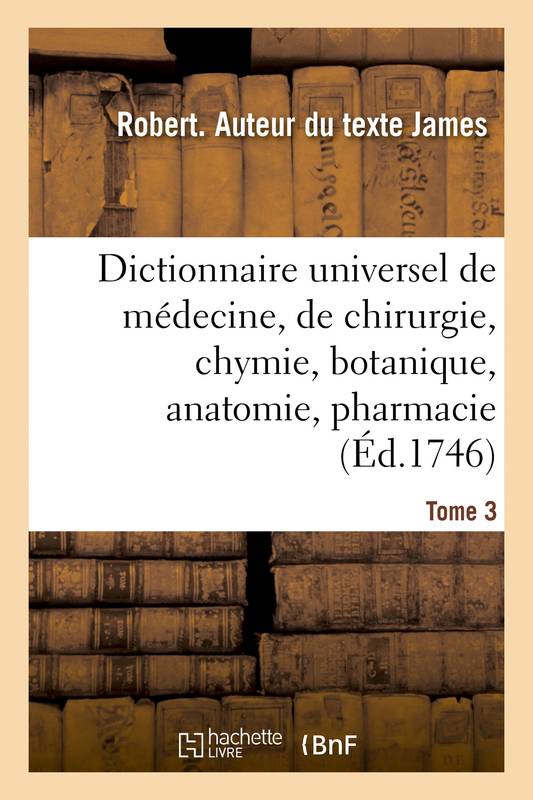 Dictionnaire universel de médecine, de chirurgie, de chymie, de botanique, d'anatomie, de pharmacie, et d'histoire naturelle. Tome 3 Robert James