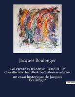 La Légende du roi Arthur - Tome III - Le Chevalier à la charrette & Le Château aventureux, un essai historique de Jacques Boulenger