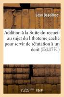 Addition à la Suite du recueil au sujet du lithotome caché pour servir de réfutation à un écrit, qui a pour titre Recueil des pièces, concernant l'opération de la taille