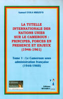 La tutelle internationale des nations unies: princioes, forces en présence et enjeux, Tome 1 : le Cameroun sous administration française (1946 - 1960)