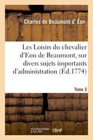 Les Loisirs du chevalier d'Eon de Beaumont, sur divers sujets importants d'administration, pendant son séjour en Angleterre. Tome 3