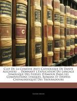 Clef De La Comédie Anti-Catholique De Dante Alighieri, ... Donnant L'Explication Du Langage Symolique Des Fidèles D'Amour Dans Les Compositions Lyriques...