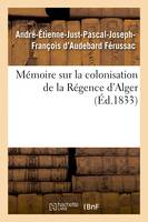 Mémoire sur la colonisation de la Régence d'Alger, principes qui doivent servir de règles, pour cette colonisation, système de défense à adopter pour garantir la colonie