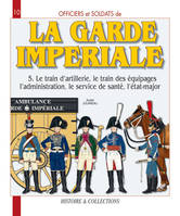 Officiers et soldats de la Garde impériale., Tome V, Le train d'artillerie, le train des équipages, l'administration, le service de santé, l'état-major, Officiers et soldats de la garde impériale : 1804-1815, Le train d'artillerie, le train des équipag...