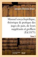Manuel encyclopédique, théorique et pratique des juges de paix, de leurs suppléants Tome 3, et greffiers.