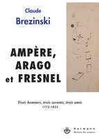 Ampère, Arago et Fresnel, Trois hommes, trois savants, trois amis : 1775-1853