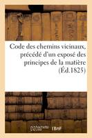 Code des chemins vicinaux ... précédé d'un exposé des principes de la matière, renvoi aux lois et ordonnances et série de questions élevées sur la loi du 28 juillet 1824