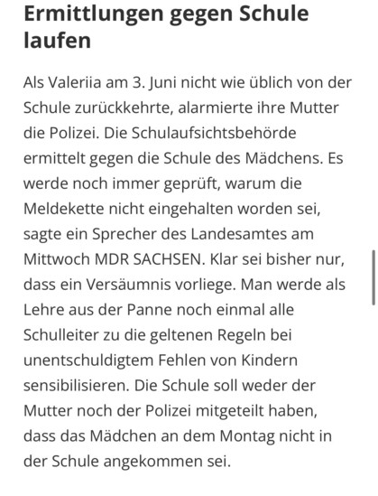 Als Valeriia am 3. Juni nicht wie üblich von der Schule zurückkehrte, alarmierte ihre Mutter die Polizei. Die Schulaufsichtsbehörde ermittelt gegen die Schule des Mädchens. Es werde noch immer geprüft, warum die Meldekette nicht eingehalten worden sei, sagte ein Sprecher des Landesamtes am Mittwoch MDR SACHSEN. Klar sei bisher nur, dass ein Versäumnis vorliege. Man werde als Lehre aus der Panne noch einmal alle Schulleiter zu die geltenen Regeln bei unentschuldigtem Fehlen von Kindern sensibilisieren. Die Schule soll weder der Mutter noch der Polizei mitgeteilt haben, dass das Mädchen an dem Montag nicht in der Schule angekommen sei.