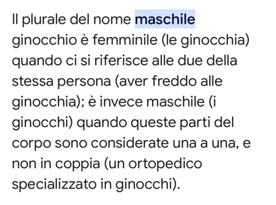 Il plurale del nome maschile
ginocchio è femminile (le ginocchia)
quando ci si riferisce alle due della
stessa persona (aver freddo alle
ginocchia); è invece maschile (i
ginocchi) quando queste parti del
corpo sono considerate una a una, e
non in coppia (un ortopedico
specializzato in ginocchi).