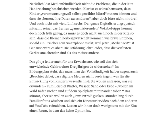 Natürlich löst Medienfeindlichkeit nicht die Probleme, die in der Kita-Handreichung beschrieben werden: Klar ist es wünschenswert, dass Kinder „verantwortungsvoll selbst gewählte Mittel“ nutzen können und dass sie „lernen, ihre Daten zu schützen“, aber doch bitte nicht mit drei! Und auch nicht mit vier, fünf, sechs. Der ganze Digitalisierungsquatsch mitsamt seiner das Lernen „gameifizierenden“ Vokabel-Apps kommt doch noch früh genug, da muss es doch nicht auch noch in der Kita so sein, dass die Kleinen herbeigewatschelt kommen wie brave Entchen, sobald ein Erzieher sein Smartphone zückt, weil jetzt „Medienzeit“ ist. Genauso wäre es aber: Die Erfahrung lehrt leider, dass die verflixten Geräte anziehender sind als das meiste andere.

Das gilt ja leider auch für uns Erwachsene, wie soll das sich entwickelnde Gehirn einer Dreijährigen da widerstehen? Im Bildungsplan steht, das muss man der Vollständigkeit halber sagen, auch „Beachtet dabei, dass digitale Medien nicht verdrängen, was für die Entwicklung von Kindern wesentlich ist: Sie wollen anfassen, was sie erkunden – zum Beispiel Blätter, Wasser, Sand oder Erde –, wollen im Wald Käfer suchen und auf dem Spielplatz miteinander toben.“ Das stimmt, aber sie wollen auch „Paw Patrol“ gucken, stundenlang durch Familienfotos wischen und sich ein Dinosauriervideo nach dem anderen auf YouTube reinziehen. Lassen wir ihnen doch wenigstens mit der Kita einen Raum, in dem das keine Option ist.

