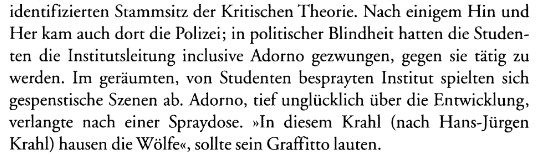 Screenshot von Text: „ Nach einigem Hin und Her kam auch dort die Polizei; in politischer Blindheit hatten die Studenten die Institutsleitung inclusive Adorno gezwungen, gegen sie tätig zu
werden. Im geräumten, von Studenten besprayten Institut spielten sich gespenstische Szenen ab. Adorno, tief unglücklich über die Entwicklung, verlangte nach einer Spraydose. »In diesem Krahl (nach Hans-Jürgen Krahl) hausen die Wölfe«, sollte sein Graffitto lauten.“