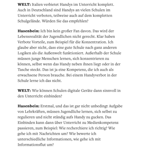 WELT: Italien verbietet Handys im Unterricht komplett. Auch in Deutschland sind Handys an vielen Schulen im Unterricht verboten, teilweise auch auf dem kompletten Schulgelände. Würden Sie das empfehlen?

Hasenbein: Ich bin kein großer Fan davon. Das wird der Lebensrealität der Jugendlichen nicht gerecht. Klar haben Verbote Vorteile, zum Beispiel für die Konzentration. Ich glaube aber nicht, dass eine gute Schule nach ganz anderen Logiken als die Außenwelt funktioniert. Außerhalb der Schule müssen junge Menschen lernen, sich konzentrieren zu können, selbst wenn das Handy neben ihnen liegt oder in der Tasche steckt. Das ist ja eine Kompetenz, die ich auch als erwachsene Person brauche. Bei einem Handyverbot in der Schule lerne ich das nicht.

WELT: Wie können Schulen digitale Geräte dann sinnvoll in den Unterricht einbinden?

Hasenbein: Erstmal, und das ist gar nicht unbedingt Aufgabe von Lehrkräften, müssen Jugendliche lernen, sich selbst zu regulieren und nicht ständig aufs Handy zu gucken. Das Einbinden kann dann über Unterricht zu Medienkompetenz passieren, zum Beispiel: Wie recherchiere ich richtig? Wie gehe ich mit Nachrichten um? Wie bewerte ich unterschiedliche Informationen, wie gehe ich mit Informationsflut um?