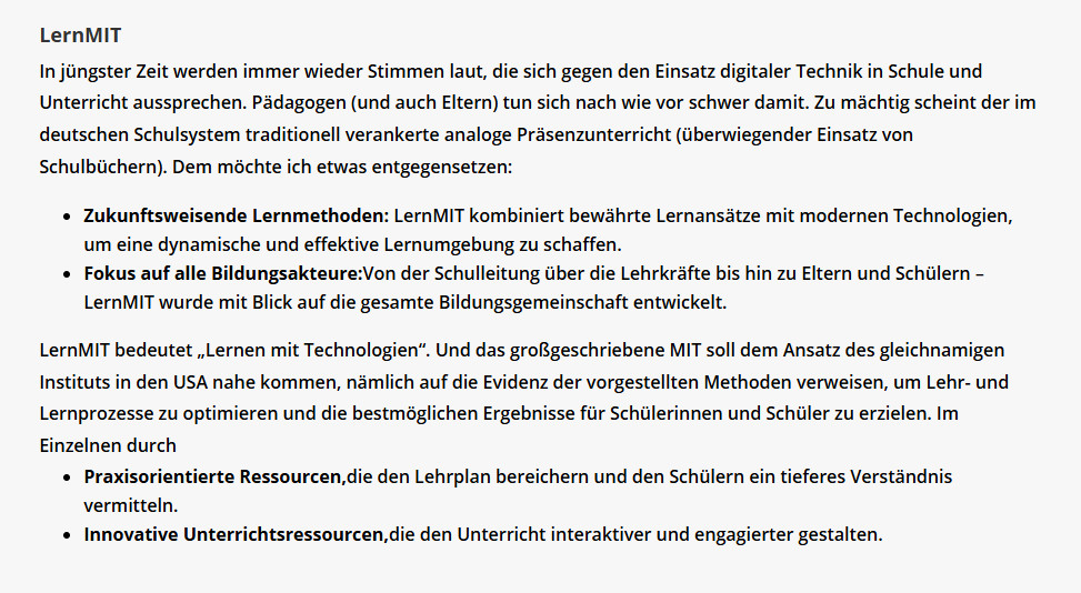 In jüngster Zeit werden immer wieder Stimmen laut, die sich gegen den Einsatz digitaler Technik in Schule und Unterricht aussprechen. Pädagogen (und auch Eltern) tun sich nach wie vor schwer damit. Zu mächtig scheint der im deutschen Schulsystem traditionell verankerte analoge Präsenzunterricht (überwiegender Einsatz von Schulbüchern). Dem möchte ich etwas entgegensetzen:

Zukunftsweisende Lernmethoden: LernMIT kombiniert bewährte Lernansätze mit modernen Technologien, um eine dynamische und effektive Lernumgebung zu schaffen.
Fokus auf alle Bildungsakteure:Von der Schulleitung über die Lehrkräfte bis hin zu Eltern und Schülern – LernMIT wurde mit Blick auf die gesamte Bildungsgemeinschaft entwickelt.
LernMIT bedeutet „Lernen mit Technologien“. Und das großgeschriebene MIT soll dem Ansatz des gleichnamigen Instituts in den USA nahe kommen, nämlich auf die Evidenz der vorgestellten Methoden verweisen, um Lehr- und Lernprozesse zu optimieren und die bestmöglichen Ergebnisse für Schülerinnen und Schüler zu erzielen. Im Einzelnen durch

Praxisorientierte Ressourcen,die den Lehrplan bereichern und den Schülern ein tieferes Verständnis vermitteln.
Innovative Unterrichtsressourcen,die den Unterricht interaktiver und engagierter gestalten.