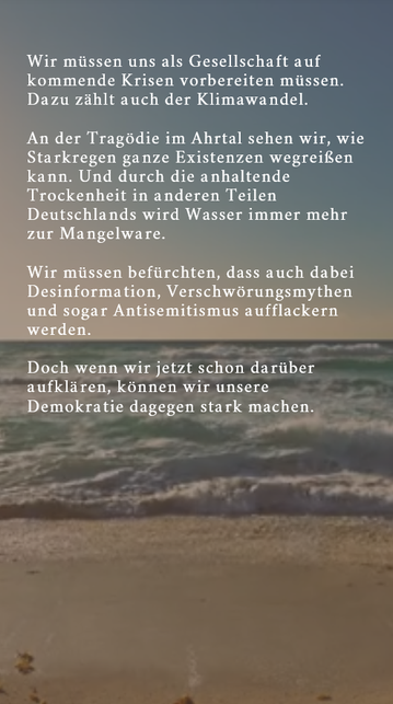 Wir müssen uns als Gesellschaft auf kommende Krisen vorbereiten müssen. Dazu zählt auch der Klimawandel. An der Tragödie im Ahrtal sehen wir, wie Starkregen ganze Existenzen wegreißen kann. Und durch die anhaltende Trockenheit in anderen Teilen Deutschlands wird Wasser immer mehr zur Mangelware. Wir müssen befürchten, dass auch dabei Desinformation, Verschwörungsmythen und sogar Antisemitismus aufflackern werden. Doch wenn wir jetzt schon darüber aufklären, können wir unsere Demokratie dagegen …