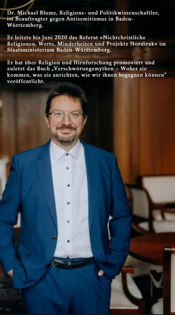 Dr. Michael Blume, Religions- und Politikwissenschaftler, ist Beauftragter gegen Antisemitismus in Baden-Württemberg. Der evangelische Christ ist mit einer Muslimin verheiratet und leitete bis Juni 2020 das Referat »Nichtchristliche Religionen, Werte, Minderheiten und Projekte Nordirak« im Staatsministerium Baden-Württemberg. Er hat über Religion und Hirnforschung promoviert und zuletzt das Buch „Verschwörungsmythen – Woher sie kommen, was sie anrichten, wie wir ihnen begegnen können“ veröffent…