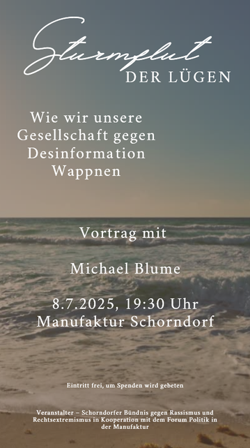 Sharepics: Sturmflut der Lügen – Wie wir unsere Gesellschaft gegen Desinformation wappnen 
Vortrag mit 

Michael Blume

8.7.2025, 19:30 Uhr
Manufaktur Schorndorf
Eintritt frei, um Spenden wird gebeten
Veranstalter – Schorndorfer Bündnis gegen Rassismus und Rechtsextremismus in Kooperation mit dem Forum Politik in der Manufaktur