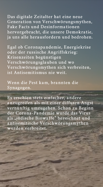 Das digitale Zeitalter hat eine neue Generation von Verschwörungsmythen, Fake Facts und Desinformationen hervorgebracht, die unsere Demokratie, ja uns alle herausfordern und bedrohen.
Egal ob Coronapandemie, Energiekrise oder der russische Angriffskrieg: Krisenzeiten begünstigen Verschwörungsglauben und wo Verschwörungsmythen sich verbreiten, ist Antisemitismus nie weit. Wenn die Pest kam, brannten die Synagogen. Es erschien stets einfacher, andere anzugreifen als mit einer diffusen Angst vernü…