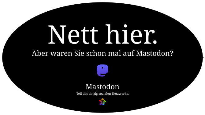 Ovaler schwarzer, weiß umrandeter Button mit dem zentrierten Text in einer Serifenschrift: Nett hier. Aber waren sie schon mal auf mastodon?
mastodon Teil des einzig sozialen Netzwerks.
