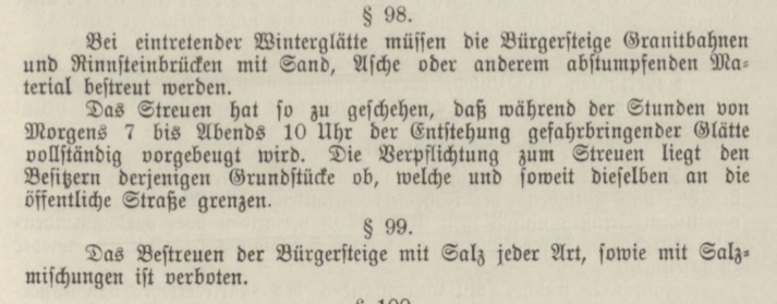 Screenshot von einem Frakturtext:

§ 98.
Bei eintretender Winterglätte müssen die Bürgersteige Granitbahnen und Rinnsteinbrücken mit Sand, Asche oder anderm abstumpfenden Material bestreut werden.
Das Streuen hat so zu geschehen, dass während der Stunden von Morgens 7 bis Abends 10 Uhr der Entstehung gefahrbringender Glätte vollständig vorgebeugt wird. Die Verpflichtung zum Streuen liegt den Besitzern derjenigen Grundstücke ob, welche und soweit dieselben an die öffentliche Straße grenzen.

§ 99.
Das Bestreuen der Bürgersteige mit Salz jeder Art, sowie mit Salzmischungen ist verboten.