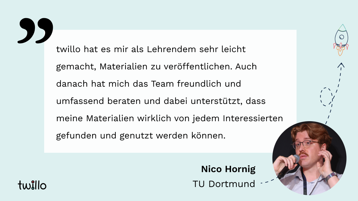 twillo-Template Testimonial. Zitat: "twillo hat es mir als Lehrendem sehr leicht gemacht, Materialien zu veröffentlichen. Auch danach hat mich das Team freundlich und umfassend beraten und dabei unterstützt, dass meine Materialien wirklich von jedem Interessierten gefunden und genutzt werden können." von Nico Hornig (TU Dortmund) mit Foto