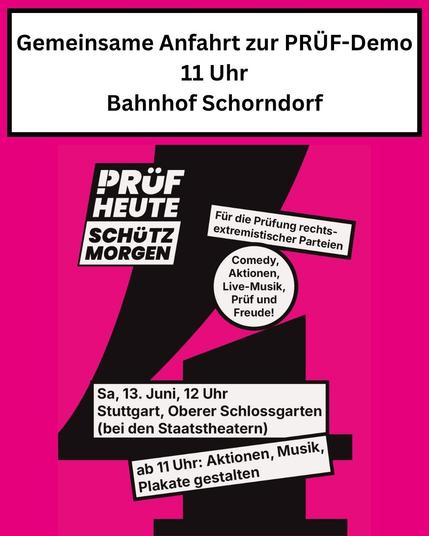 Gemeinsame Anfahrt zur PRÜF-Demo
11 Uhr
Bahnhof Schorndorf
PRÜF HEUTE
SCHÜTZ MORGEN
Für die Prüfung rechtsextremistischer Parteien
Comedy, Aktionen, Live-Musik, Prüf und Freude!
Sa, 13. Juni, 12 Uhr
Stuttgart, Oberer Schlossgarten (bei den Staatstheatern)
ab 11 Uhr: Aktionen, Musik, Plakate gestalten