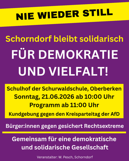 NIE WIEDER STILL
Schorndorf bleibt solidarisch
FÜR DEMOKRATIE UND VIELFALT!
Schulhof der Schurwaldschule, Oberberken Sonntag, 21.06.2026 ab 10:00 Uhr
Programm ab 11:00 Uhr
Kundgebung gegen den Kreisparteitag der AfD
Bürger:innen gegen gesichert Rechtsextreme
Gemeinsam für eine demokratische und solidarische Gesellschaft
Veranstalter: W. Pesch, Schorndorf